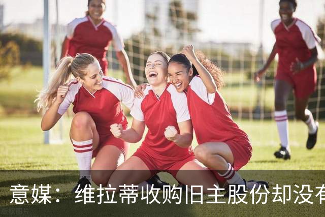 意媒：维拉蒂收购旧主股份却没有提交财务相关文件，因此被罚款